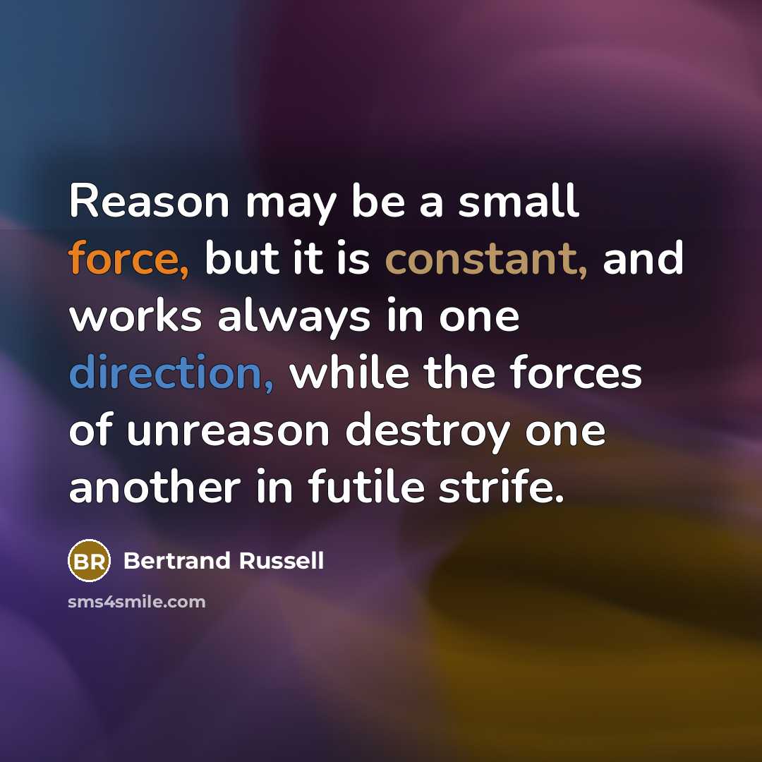 “Reason may be a small force, but it is constant, and works always in one direction, while the forces of unreason destroy one another in futile strife.” quote by Bertrand Russell