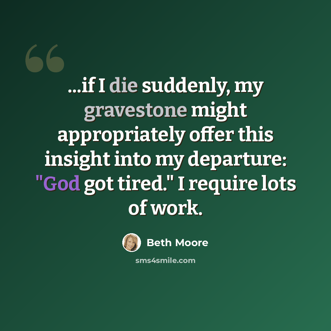 “...if I die suddenly, my gravestone might appropriately offer this insight into my departure: "God got tired." I require lots of work.” quote by Beth Moore