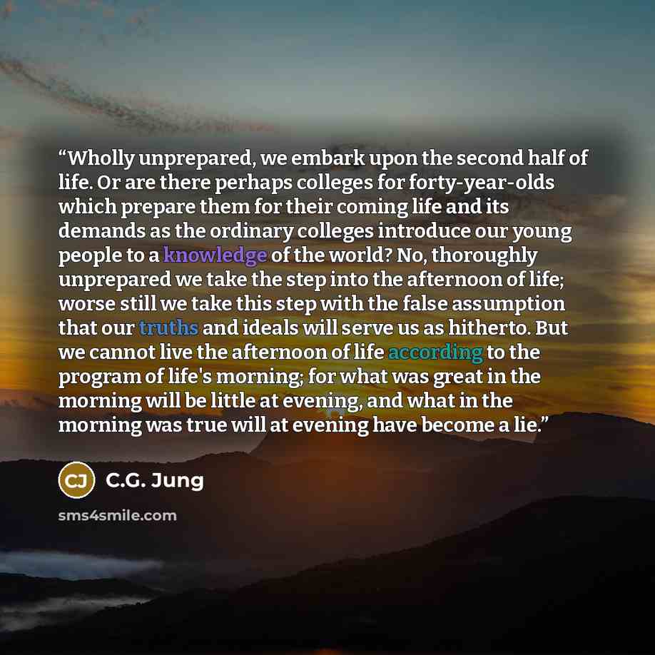 “Wholly unprepared, we embark upon the second half of life. Or are there perhaps colleges for forty-year-olds which prepare them for their coming life and its demands as the ordinary colleges introduce our young people to a knowledge of the world? No, thoroughly unprepared we take the step into the…” quote by C.G. Jung