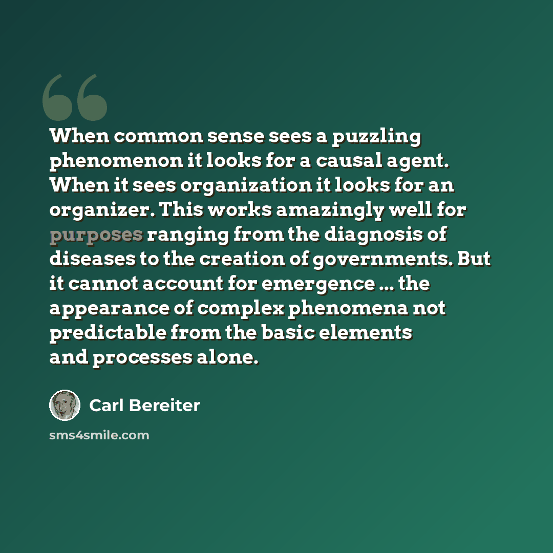 “When common sense sees a puzzling phenomenon it looks for a causal agent. When it sees organization it looks for an organizer. This works amazingly well for purposes ranging from the diagnosis of diseases to the creation of governments. But it cannot account for emergence ... the appearance of…” quote by Carl Bereiter