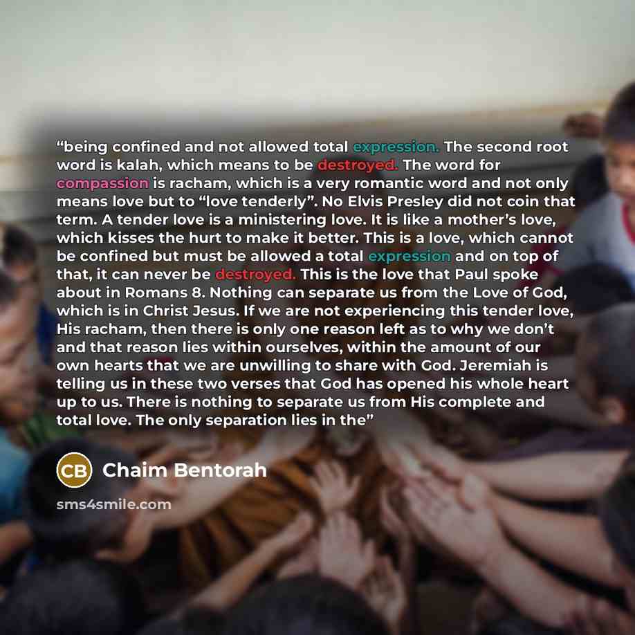“being confined and not allowed total expression. The second root word is kalah, which means to be destroyed. The word for compassion is racham, which is a very romantic word and not only means love but to “love tenderly”. No Elvis Presley did not coin that term. A tender love is a ministering…” quote by Chaim Bentorah
