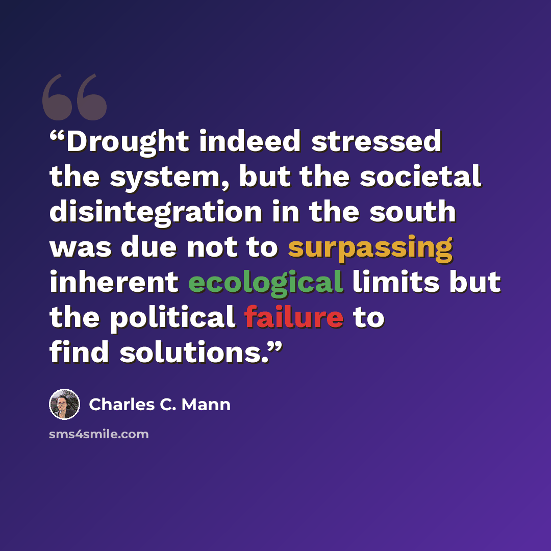 “Drought indeed stressed the system, but the societal disintegration in the south was due not to surpassing inherent ecological limits but the political failure to find solutions.” quote by Charles C. Mann