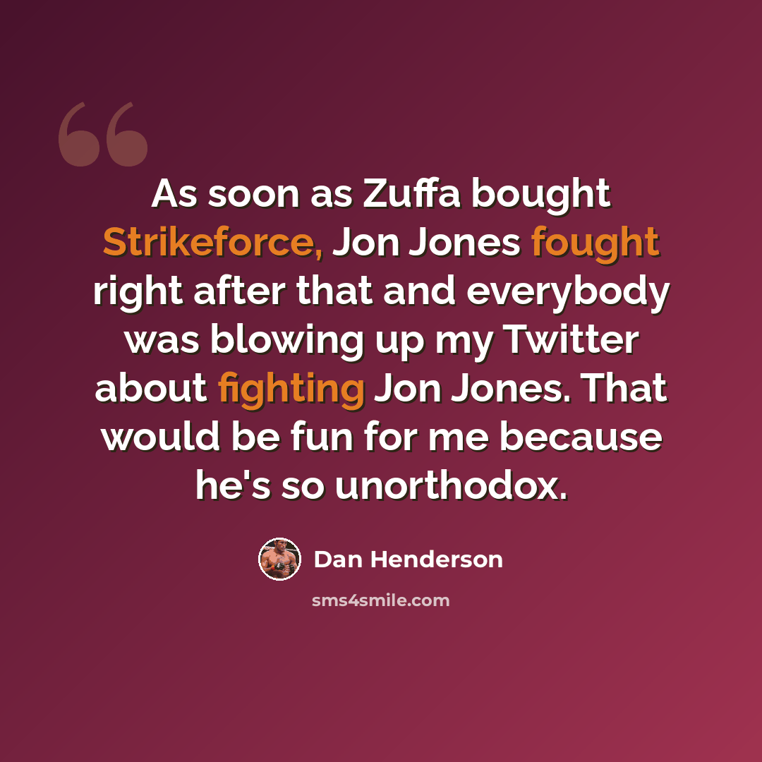“As soon as Zuffa bought Strikeforce, Jon Jones fought right after that and everybody was blowing up my Twitter about fighting Jon Jones. That would be fun for me because he's so unorthodox.” quote by Dan Henderson