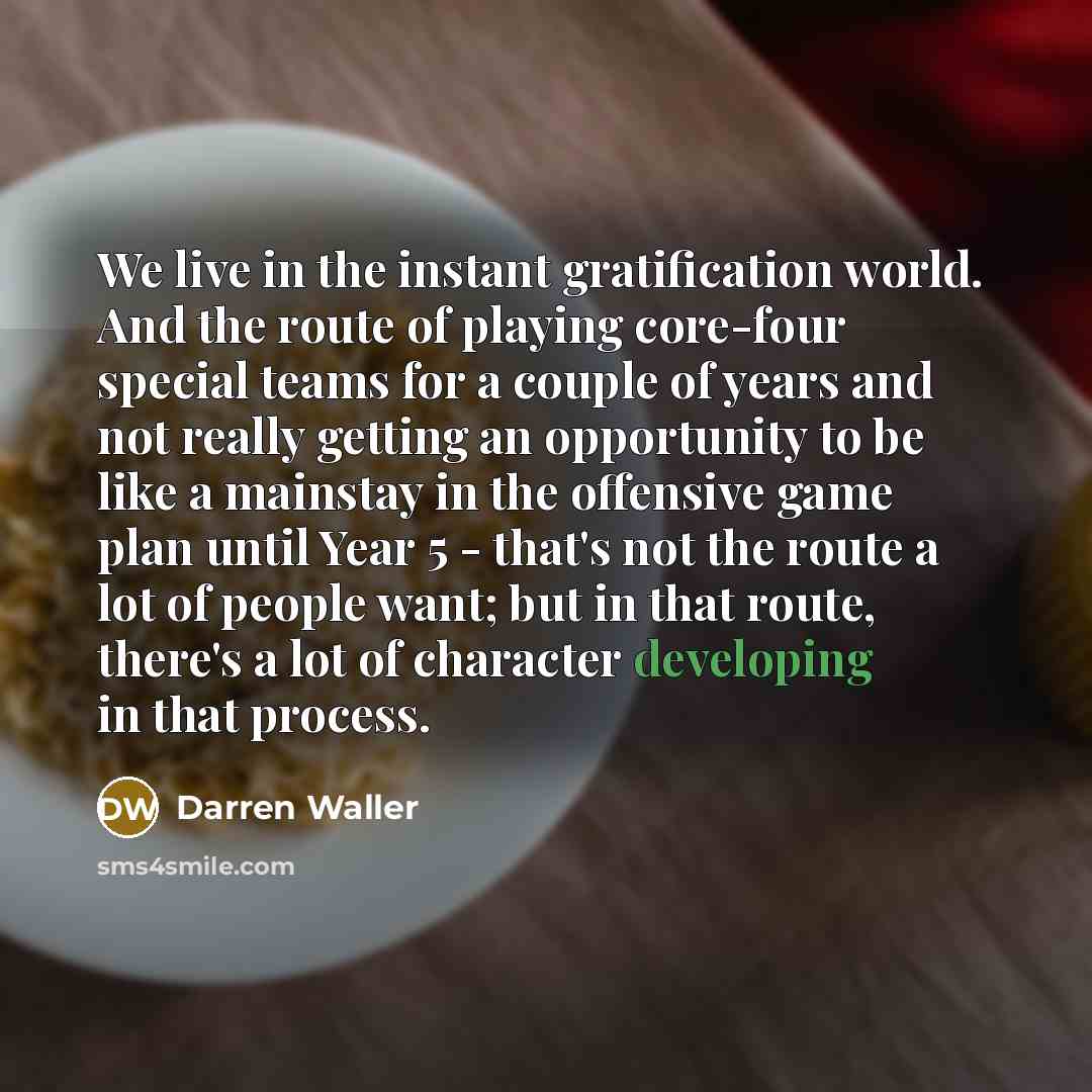 “We live in the instant gratification world. And the route of playing core-four special teams for a couple of years and not really getting an opportunity to be like a mainstay in the offensive game plan until Year 5 - that's not the route a lot of people want; but in that route, there's a lot of…” quote by Darren Waller