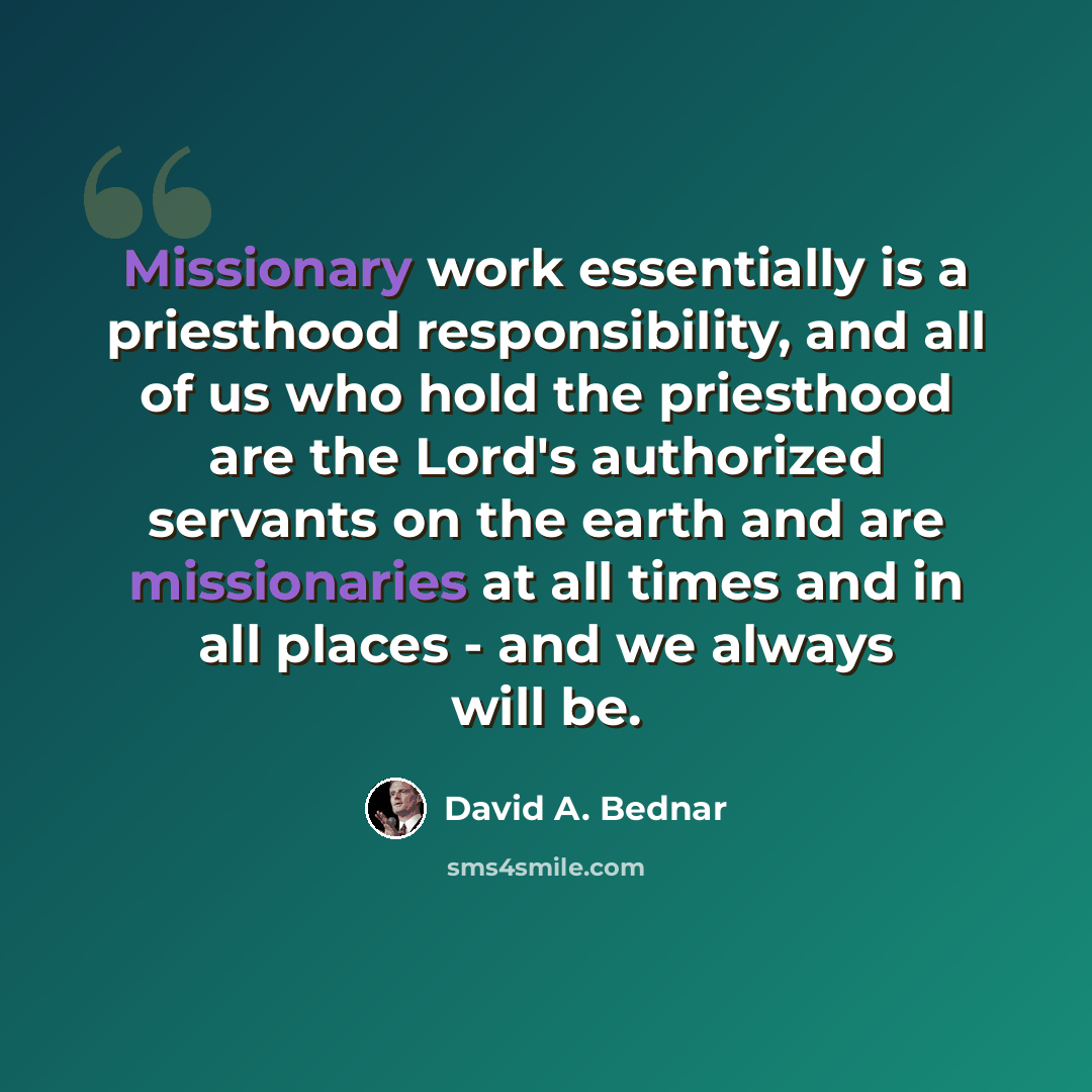 “Missionary work essentially is a priesthood responsibility, and all of us who hold the priesthood are the Lord's authorized servants on the earth and are missionaries at all times and in all places - and we always will be.” quote by David A. Bednar