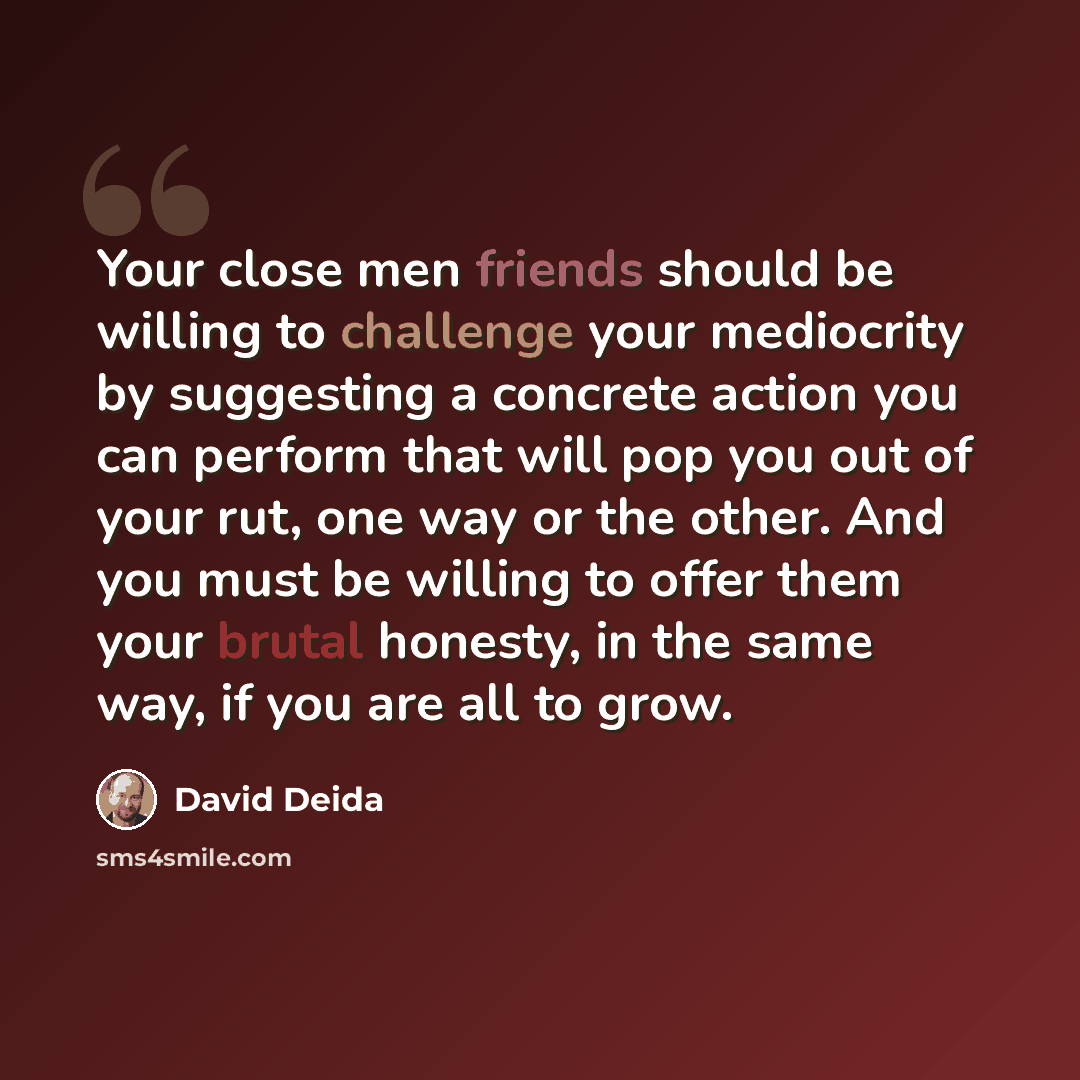 “Your close men friends should be willing to challenge your mediocrity by suggesting a concrete action you can perform that will pop you out of your rut, one way or the other. And you must be willing to offer them your brutal honesty, in the same way, if you are all to grow.” quote by David Deida