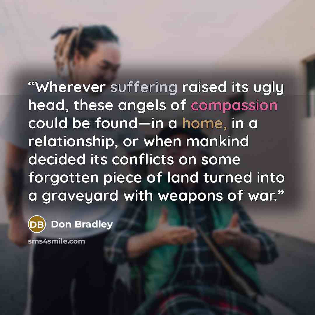 “Wherever suffering raised its ugly head, these angels of compassion could be found—in a home, in a relationship, or when mankind decided its conflicts on some forgotten piece of land turned into a graveyard with weapons of war.” quote by Don Bradley