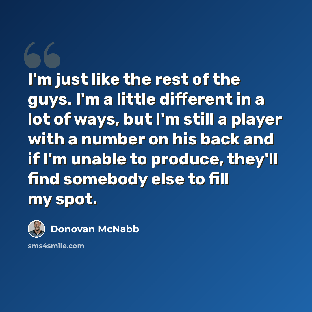 “I'm just like the rest of the guys. I'm a little different in a lot of ways, but I'm still a player with a number on his back and if I'm unable to produce, they'll find somebody else to fill my spot.” quote by Donovan McNabb