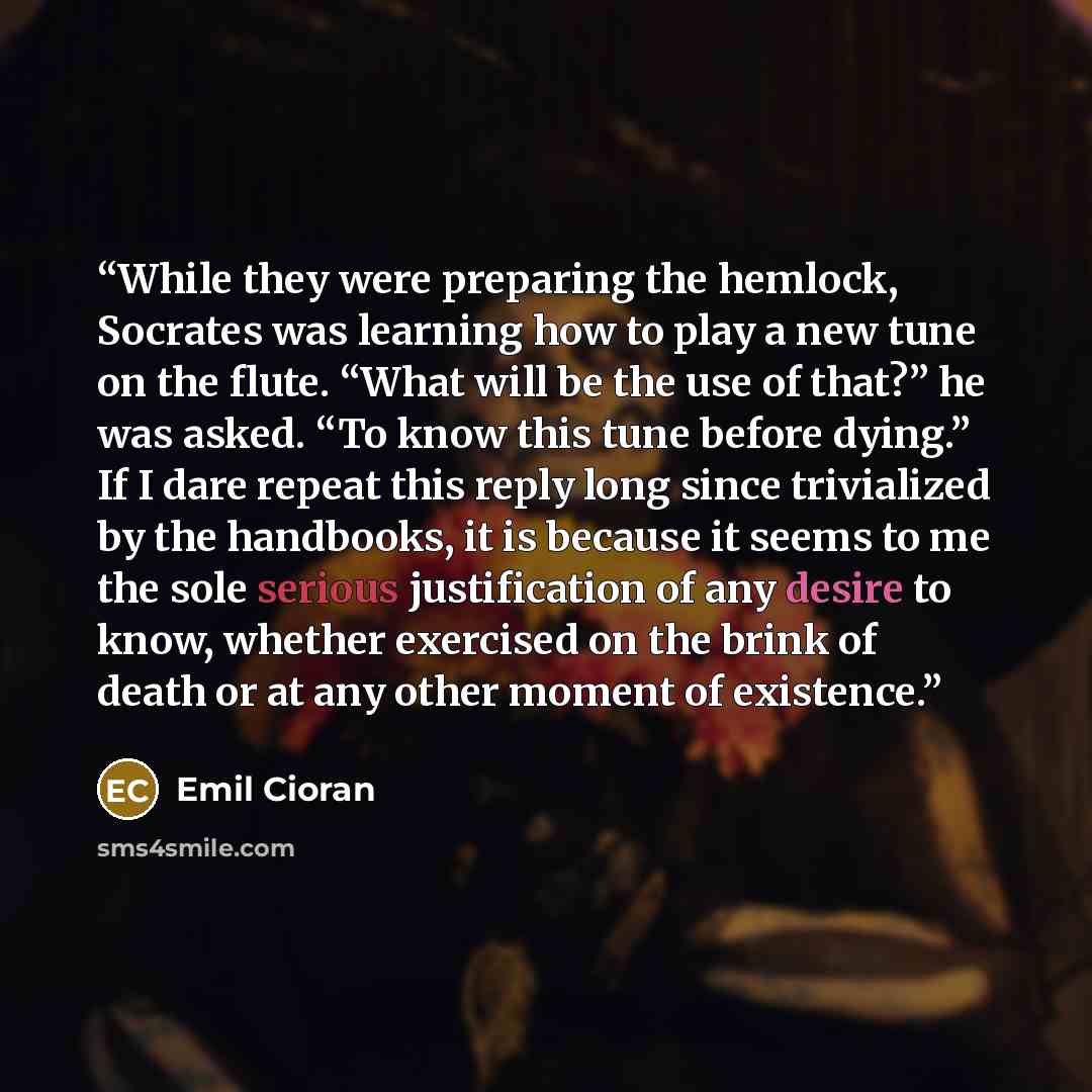 “While they were preparing the hemlock, Socrates was learning how to play a new tune on the flute. “What will be the use of that?” he was asked. “To know this tune before dying.” If I dare repeat this reply long since trivialized by the handbooks, it is because it seems to me the sole serious…” quote by Emil Cioran