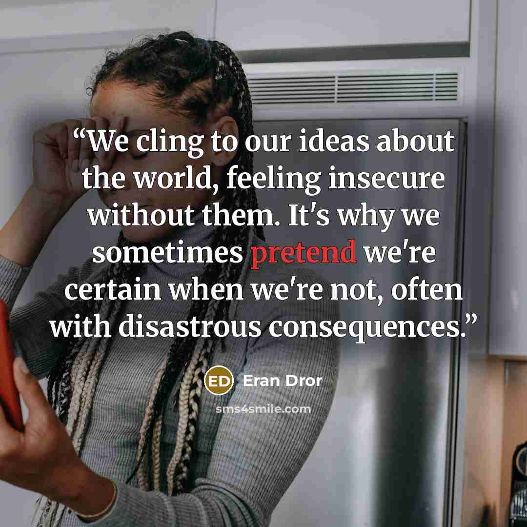 “We cling to our ideas about the world, feeling insecure without them. It's why we sometimes pretend we're certain when we're not, often with disastrous consequences.” quote by Eran Dror