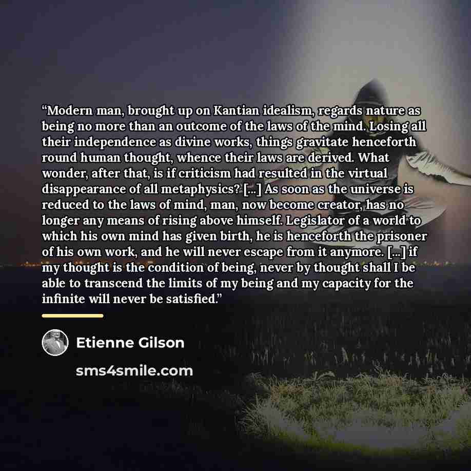 “Modern man, brought up on Kantian idealism, regards nature as being no more than an outcome of the laws of the mind. Losing all their independence as divine works, things gravitate henceforth round human thought, whence their laws are derived. What wonder, after that, is if criticism had resulted…” quote by Étienne Gilson