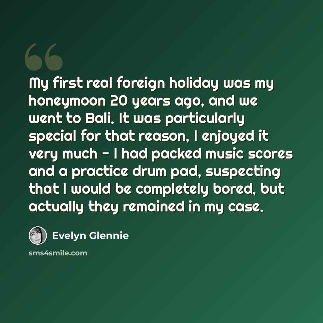 “My first real foreign holiday was my honeymoon 20 years ago, and we went to Bali. It was particularly special for that reason, I enjoyed it very much - I had packed music scores and a practice drum pad, suspecting that I would be completely bored, but actually they remained in my case.” quote by Evelyn Glennie