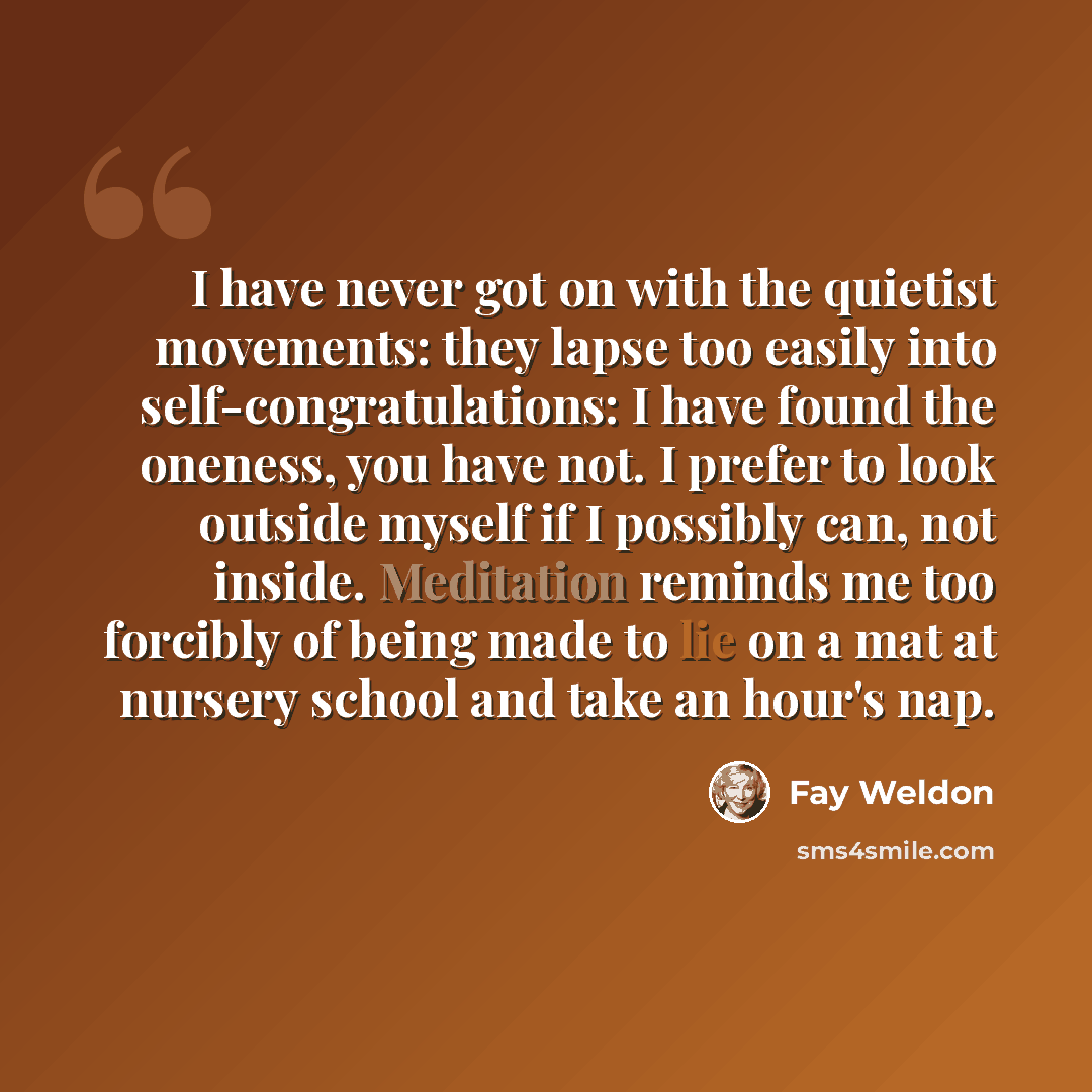 “I have never got on with the quietist movements: they lapse too easily into self-congratulations: I have found the oneness, you have not. I prefer to look outside myself if I possibly can, not inside. Meditation reminds me too forcibly of being made to lie on a mat at nursery school and take an…” quote by Fay Weldon