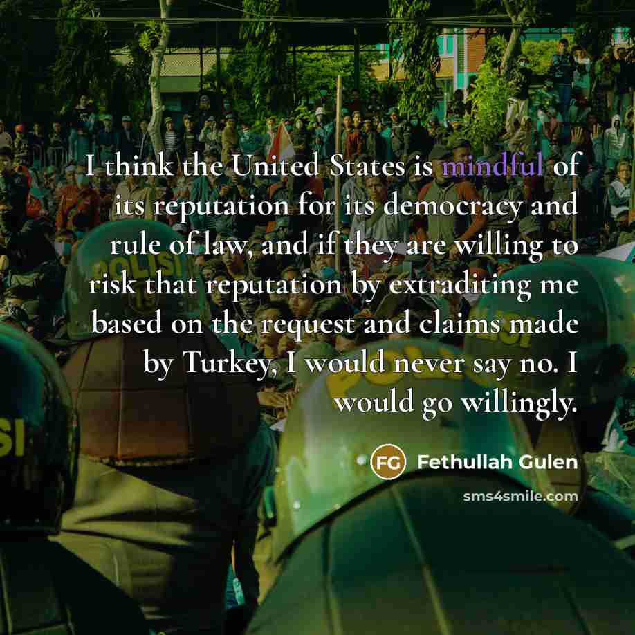 “I think the United States is mindful of its reputation for its democracy and rule of law, and if they are willing to risk that reputation by extraditing me based on the request and claims made by Turkey, I would never say no. I would go willingly.” quote by Fethullah Gulen