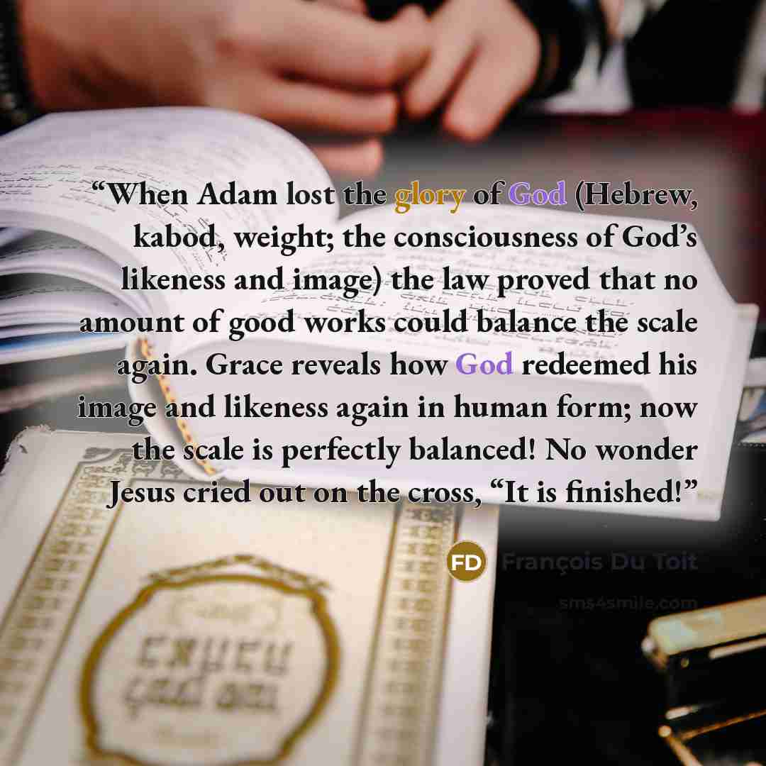 “When Adam lost the glory of God (Hebrew, kabod, weight; the consciousness of God’s likeness and image) the law proved that no amount of good works could balance the scale again. Grace reveals how God redeemed his image and likeness again in human form; now the scale is perfectly balanced! No…” quote by François Du Toit