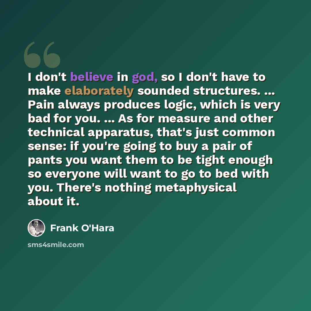 “I don't believe in god, so I don't have to make elaborately sounded structures. ... Pain always produces logic, which is very bad for you. ... As for measure and other technical apparatus, that's just common sense: if you're going to buy a pair of pants you want them to be tight enough so everyone…” quote by Frank O'Hara