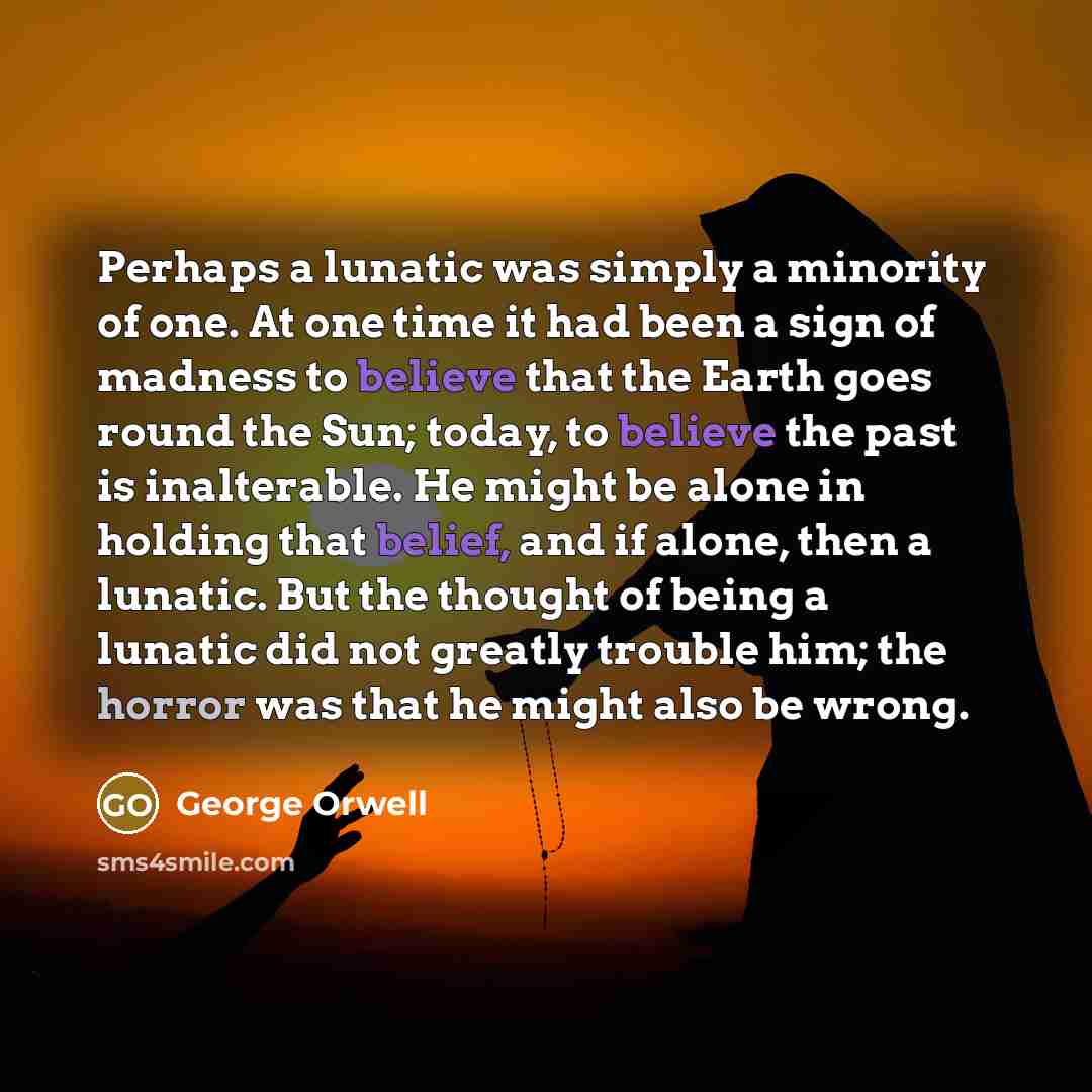“Perhaps a lunatic was simply a minority of one. At one time it had been a sign of madness to believe that the Earth goes round the Sun; today, to believe the past is inalterable. He might be alone in holding that belief, and if alone, then a lunatic. But the thought of being a lunatic did not…” quote by George Orwell