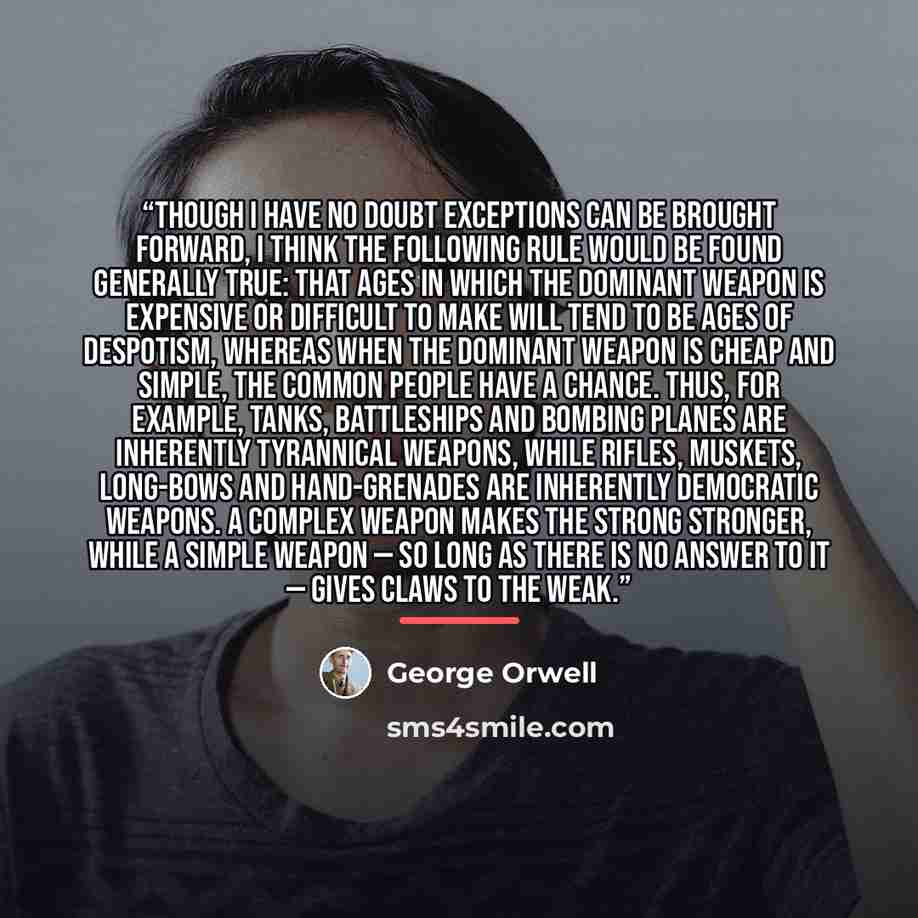 “though I have no doubt exceptions can be brought forward, I think the following rule would be found generally true: that ages in which the dominant weapon is expensive or difficult to make will tend to be ages of despotism, whereas when the dominant weapon is cheap and simple, the common people…” quote by George Orwell
