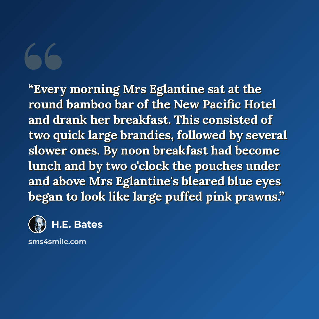 “Every morning Mrs Eglantine sat at the round bamboo bar of the New Pacific Hotel and drank her breakfast. This consisted of two quick large brandies, followed by several slower ones. By noon breakfast had become lunch and by two o'clock the pouches under and above Mrs Eglantine's bleared blue eyes…” quote by H.E. Bates