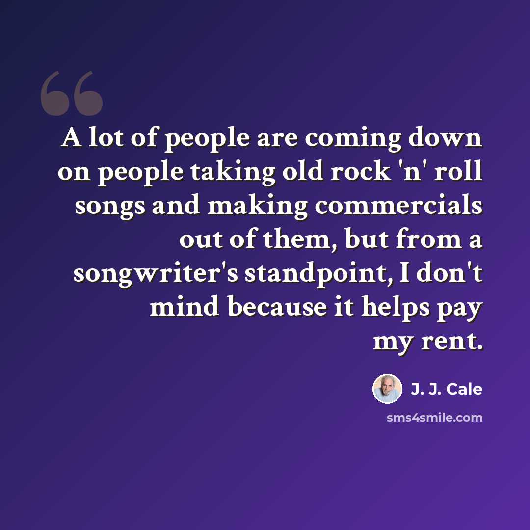 “A lot of people are coming down on people taking old rock 'n' roll songs and making commercials out of them, but from a songwriter's standpoint, I don't mind because it helps pay my rent.” quote by J. J. Cale
