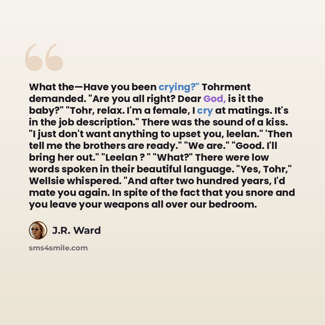 “What the—Have you been crying?" Tohrment demanded. "Are you all right? Dear God, is it the baby?" "Tohr, relax. I'm a female, I cry at matings. It's in the job description." There was the sound of a kiss. "I just don't want anything to upset you, leelan." 'Then tell me the brothers are ready." "We…” quote by J.R. Ward