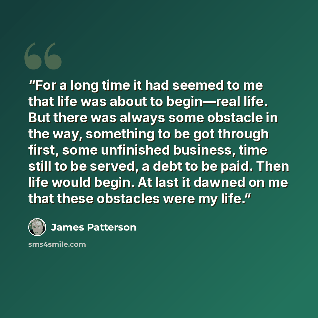 “For a long time it had seemed to me that life was about to begin—real life. But there was always some obstacle in the way, something to be got through first, some unfinished business, time still to be served, a debt to be paid. Then life would begin. At last it dawned on me that these obstacles…” quote by James Patterson