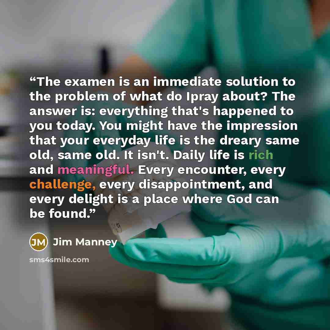 “The examen is an immediate solution to the problem of what do Ipray about? The answer is: everything that's happened to you today. You might have the impression that your everyday life is the dreary same old, same old. It isn't. Daily life is rich and meaningful. Every encounter, every challenge…” quote by Jim Manney
