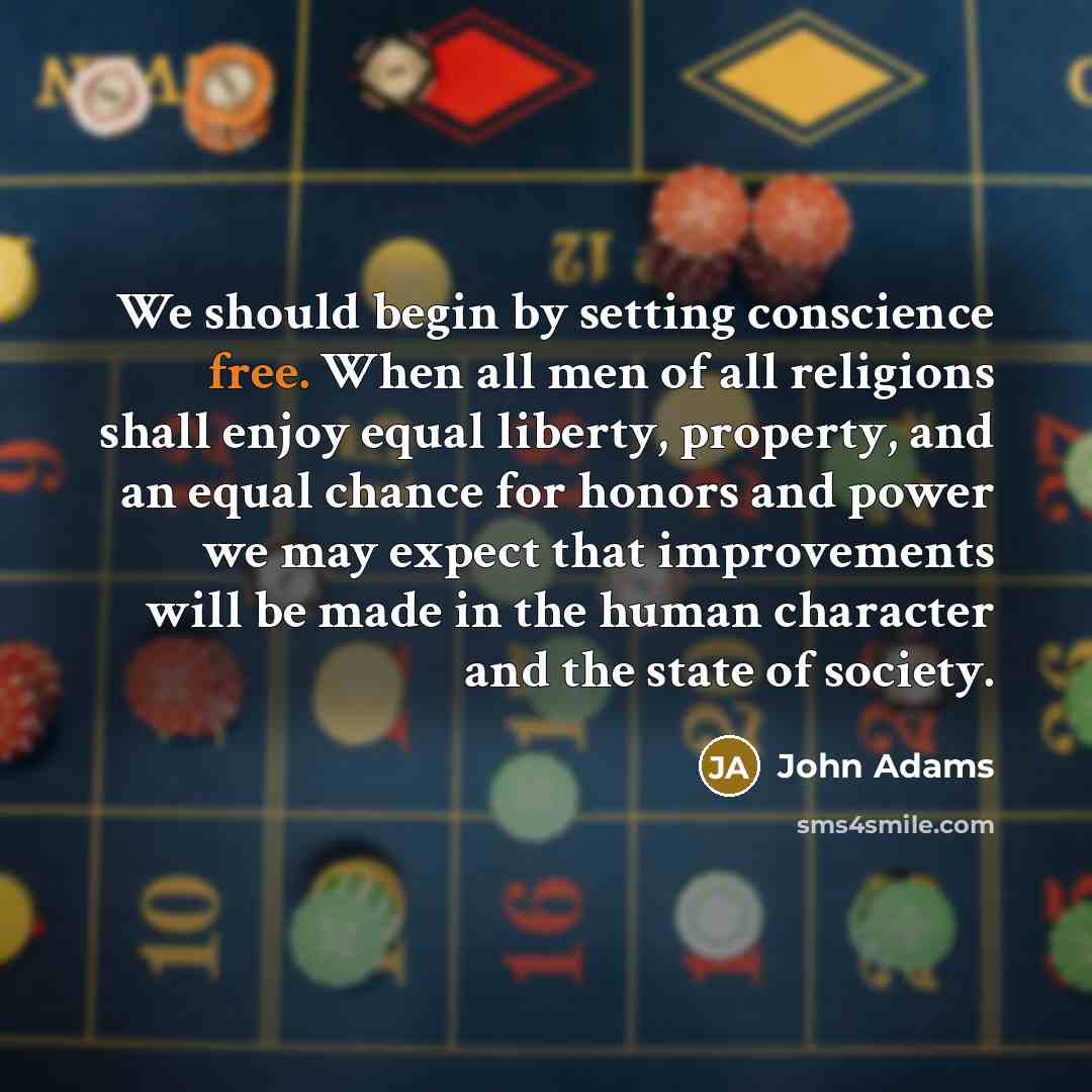 “We should begin by setting conscience free. When all men of all religions shall enjoy equal liberty, property, and an equal chance for honors and power we may expect that improvements will be made in the human character and the state of society.” quote by John Adams