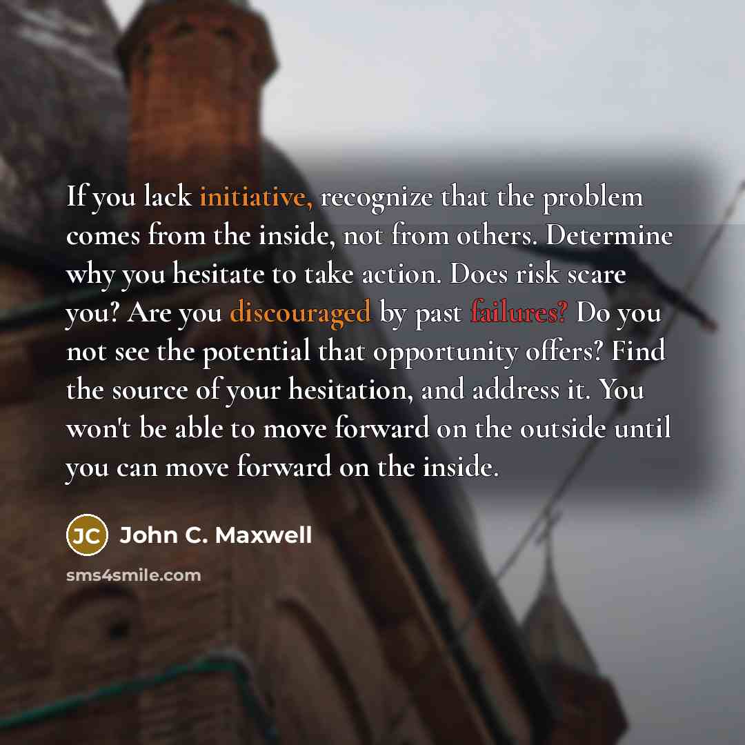“If you lack initiative, recognize that the problem comes from the inside, not from others. Determine why you hesitate to take action. Does risk scare you? Are you discouraged by past failures? Do you not see the potential that opportunity offers? Find the source of your hesitation, and address it…” quote by John C. Maxwell