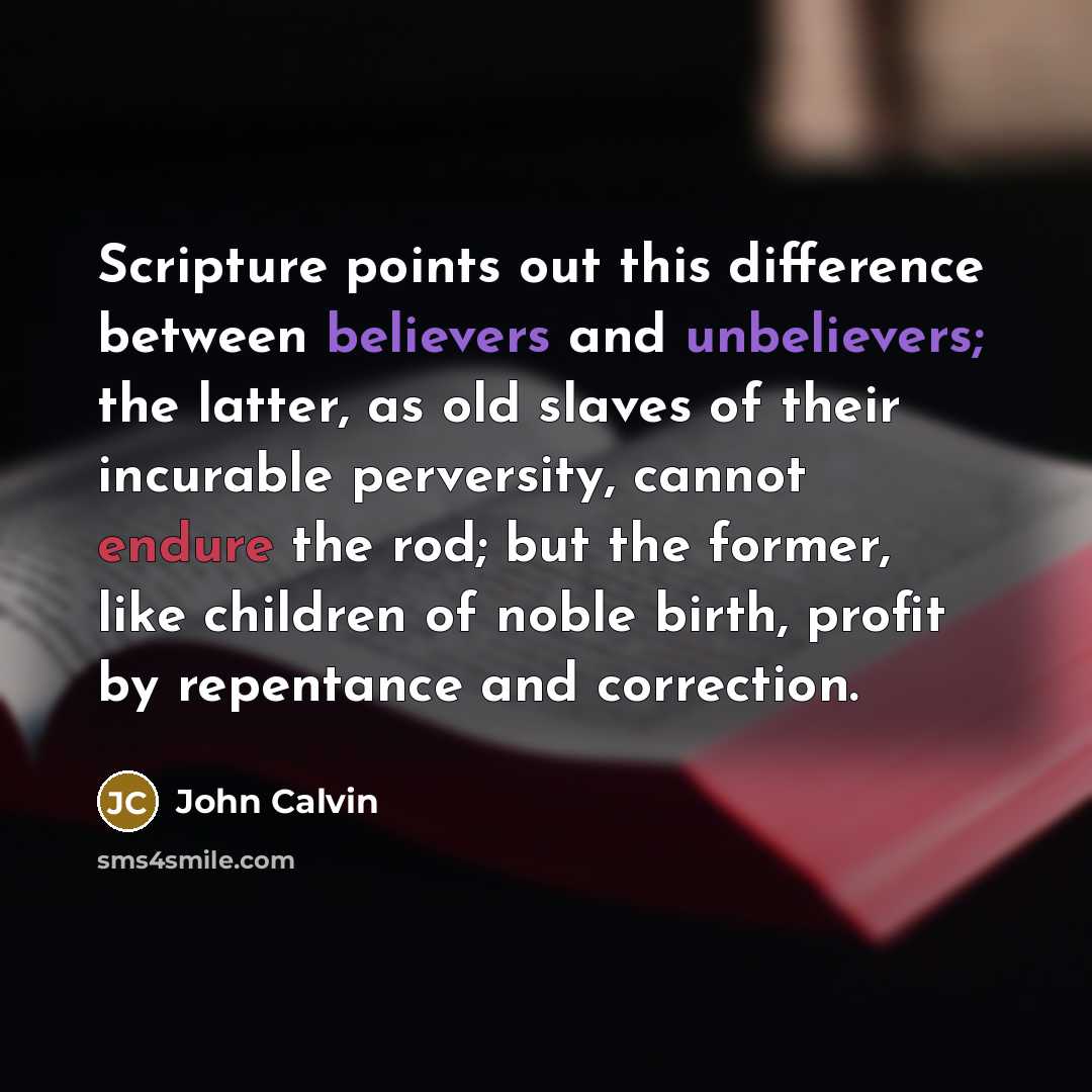 “Scripture points out this difference between believers and unbelievers; the latter, as old slaves of their incurable perversity, cannot endure the rod; but the former, like children of noble birth, profit by repentance and correction.” quote by John Calvin