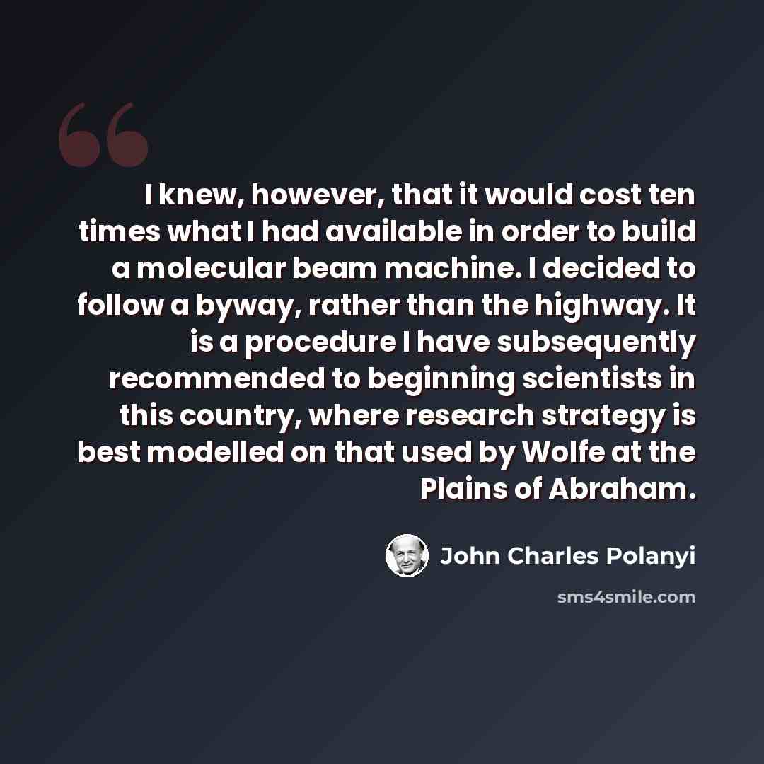 “I knew, however, that it would cost ten times what I had available in order to build a molecular beam machine. I decided to follow a byway, rather than the highway. It is a procedure I have subsequently recommended to beginning scientists in this country, where research strategy is best modelled…” quote by John Charles Polanyi