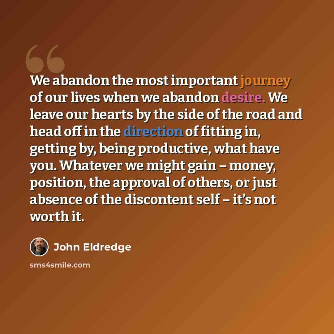 “We abandon the most important journey of our lives when we abandon desire. We leave our hearts by the side of the road and head off in the direction of fitting in, getting by, being productive, what have you. Whatever we might gain – money, position, the approval of others, or just absence of the…” quote by John Eldredge