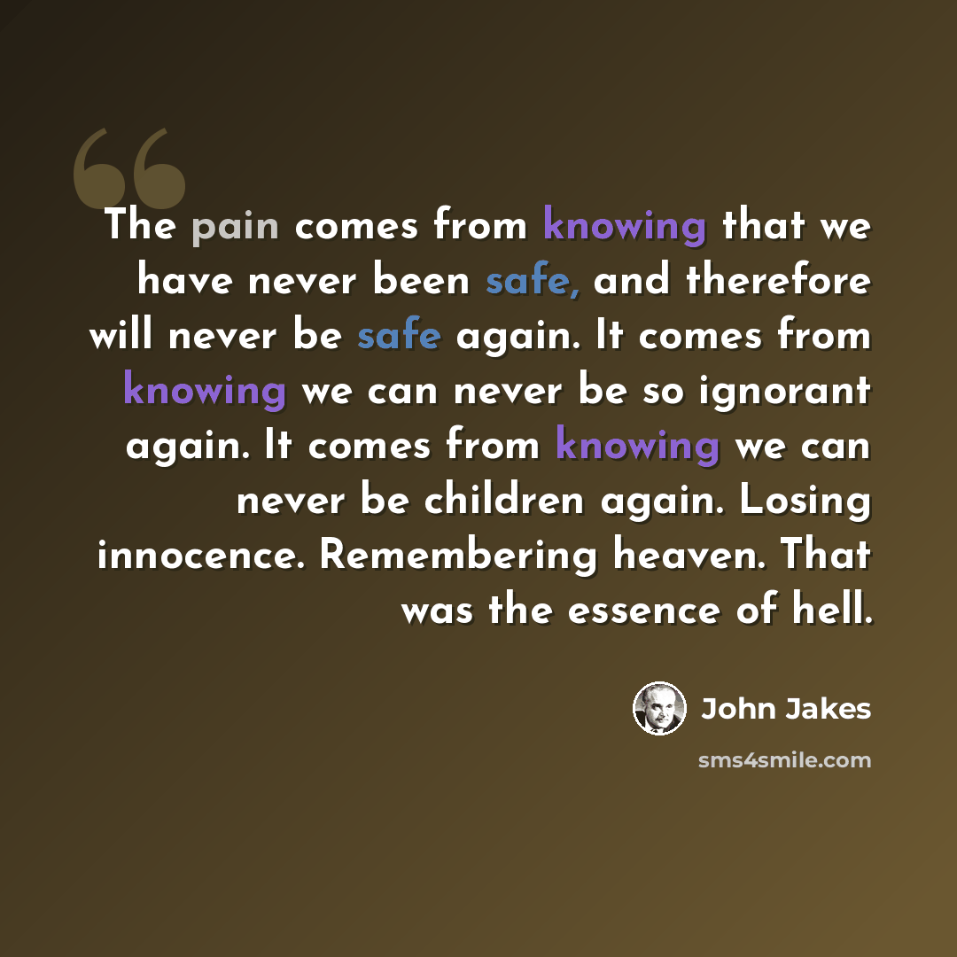 “The pain comes from knowing that we have never been safe, and therefore will never be safe again. It comes from knowing we can never be so ignorant again. It comes from knowing we can never be children again. Losing innocence. Remembering heaven. That was the essence of hell.” quote by John Jakes