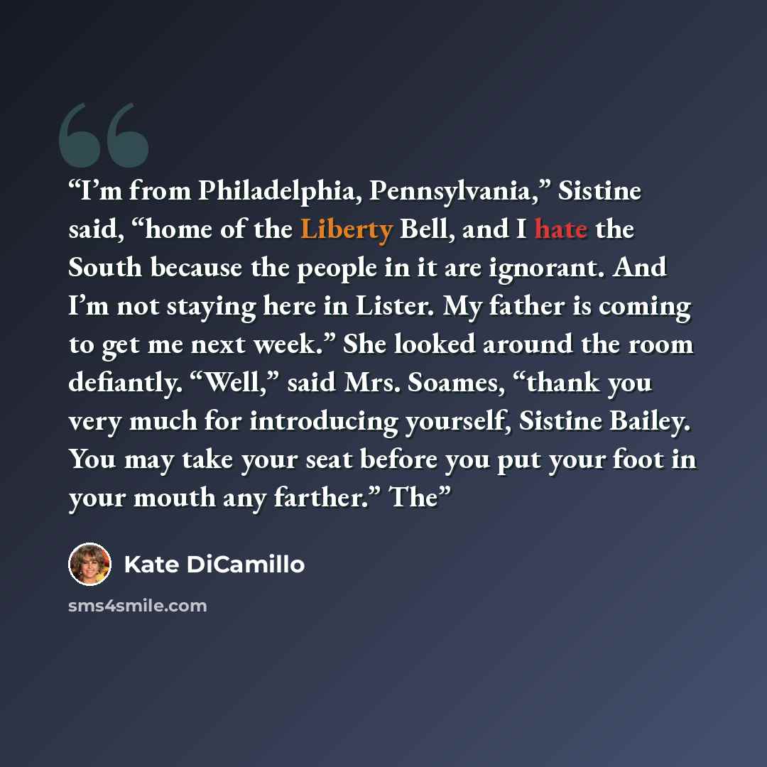 “I’m from Philadelphia, Pennsylvania,” Sistine said, “home of the Liberty Bell, and I hate the South because the people in it are ignorant. And I’m not staying here in Lister. My father is coming to get me next week.” She looked around the room defiantly. “Well,” said Mrs. Soames, “thank you very…” quote by Kate DiCamillo