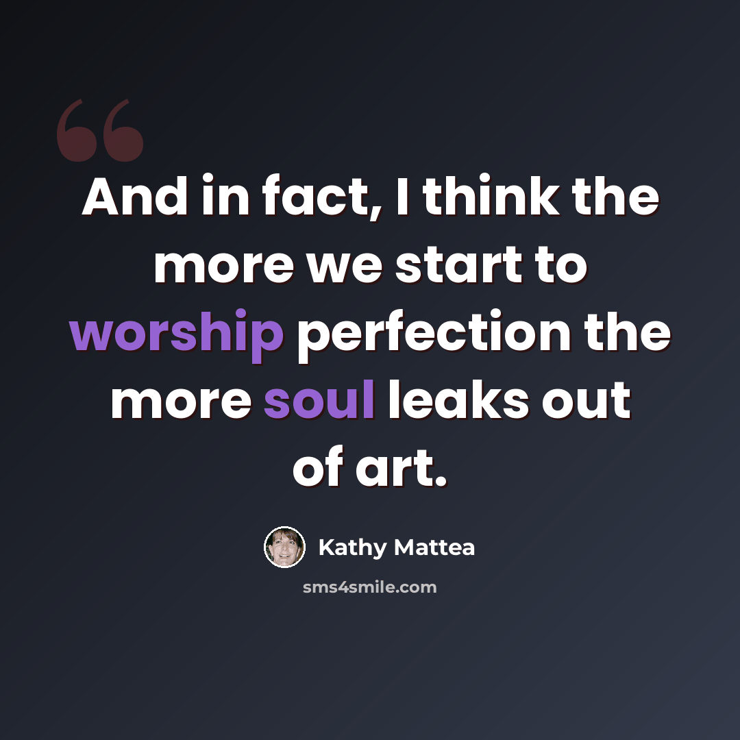 “And in fact, I think the more we start to worship perfection the more soul leaks out of art.” quote by Kathy Mattea