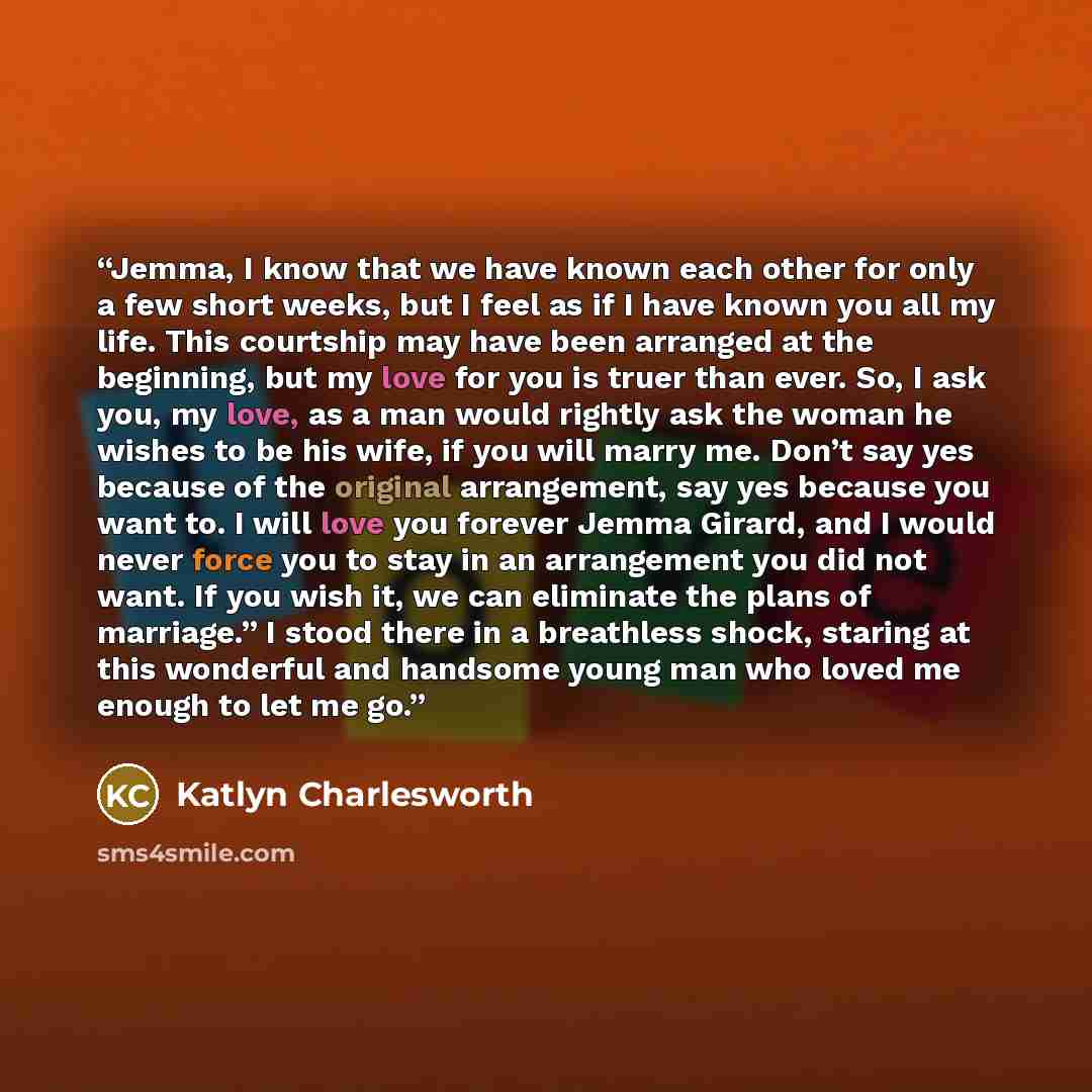 “Jemma, I know that we have known each other for only a few short weeks, but I feel as if I have known you all my life. This courtship may have been arranged at the beginning, but my love for you is truer than ever. So, I ask you, my love, as a man would rightly ask the woman he wishes to be his…” quote by Katlyn Charlesworth