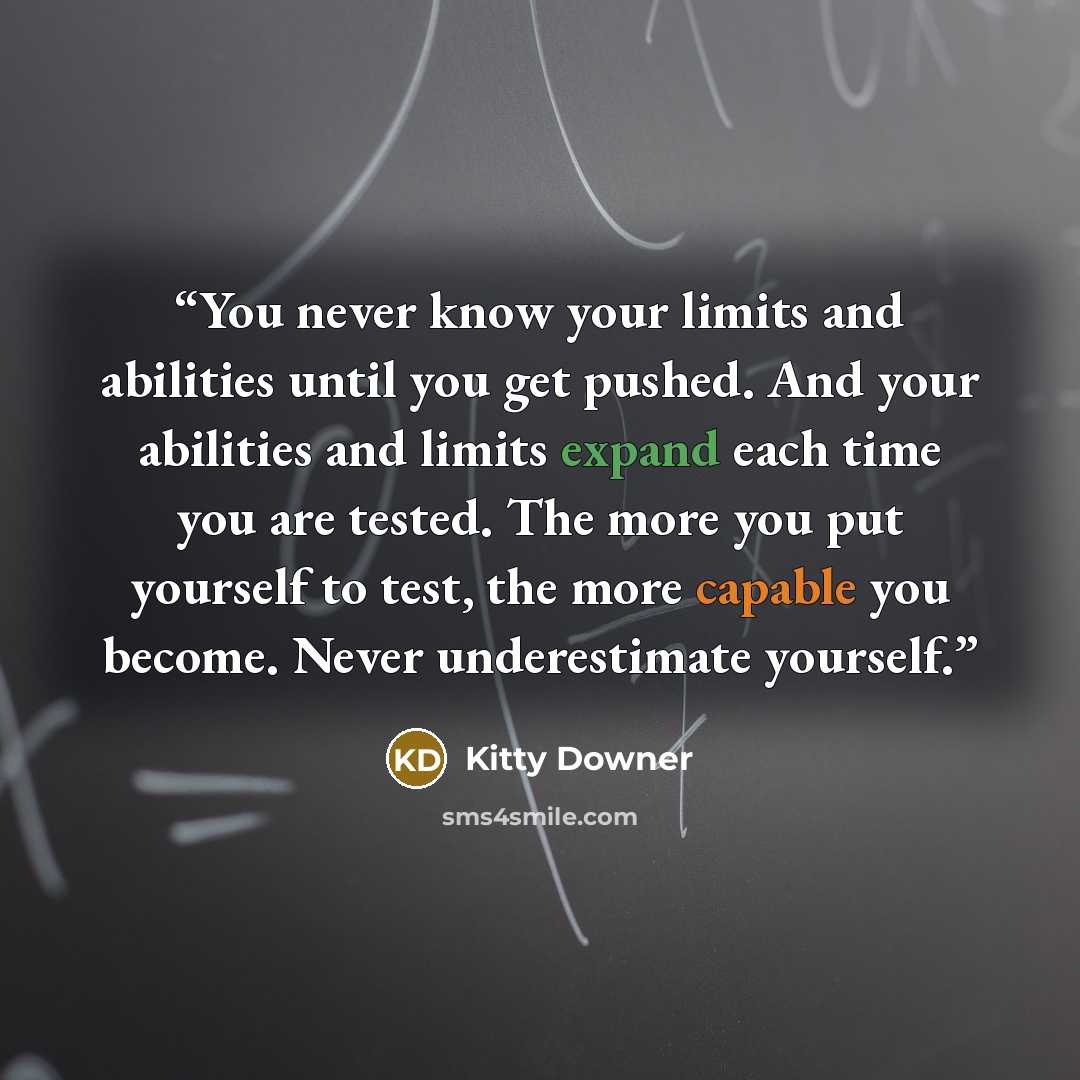 “You never know your limits and abilities until you get pushed. And your abilities and limits expand each time you are tested. The more you put yourself to test, the more capable you become. Never underestimate yourself.” quote by Kitty Downer