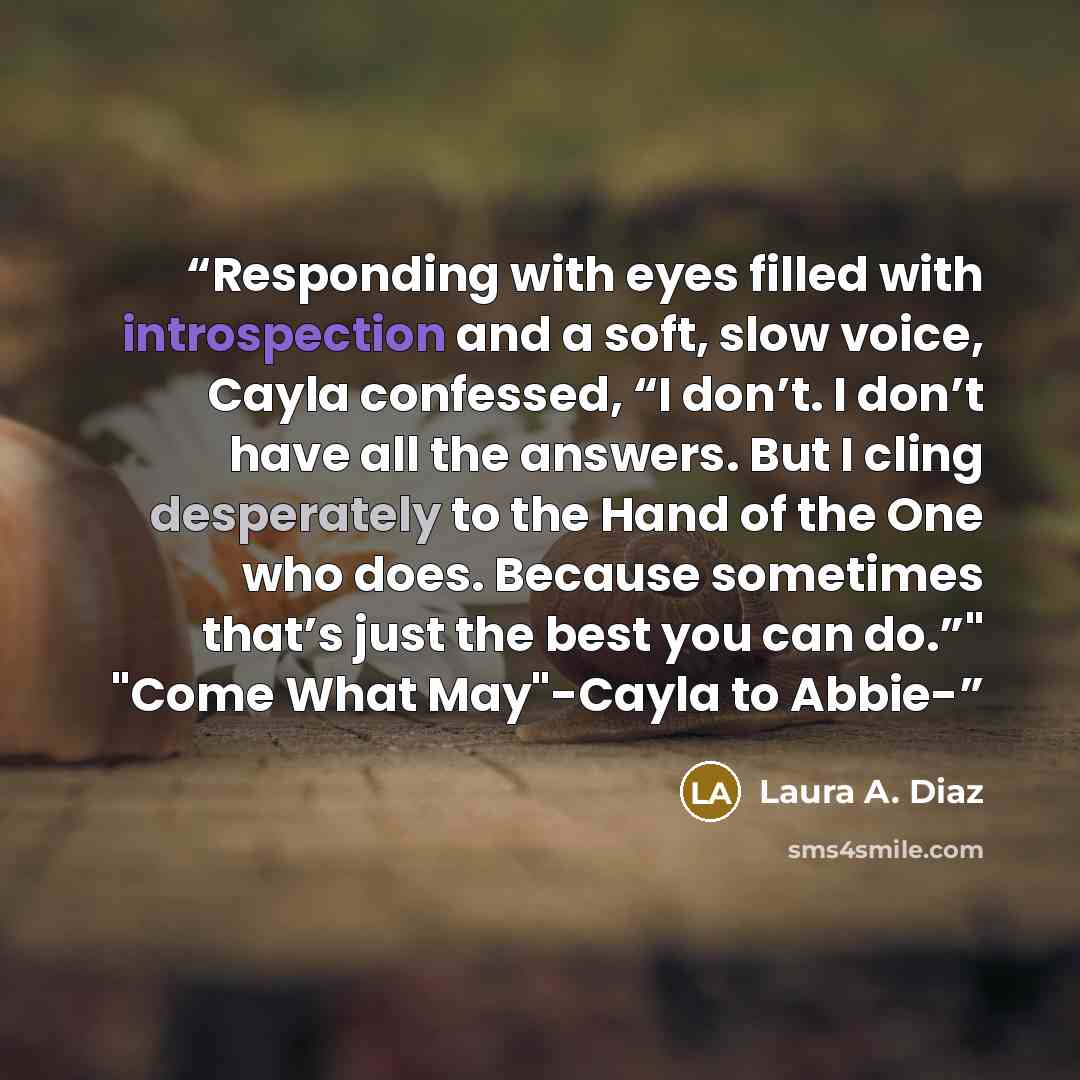 “Responding with eyes filled with introspection and a soft, slow voice, Cayla confessed, “I don’t. I don’t have all the answers. But I cling desperately to the Hand of the One who does. Because sometimes that’s just the best you can do.”" "Come What May"-Cayla to Abbie-” quote by Laura A. Diaz