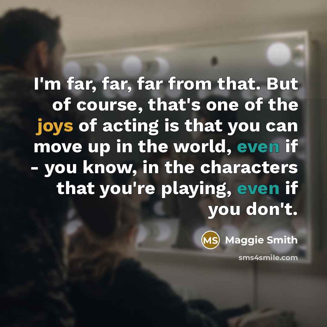 “I'm far, far, far from that. But of course, that's one of the joys of acting is that you can move up in the world, even if - you know, in the characters that you're playing, even if you don't.” quote by Maggie Smith