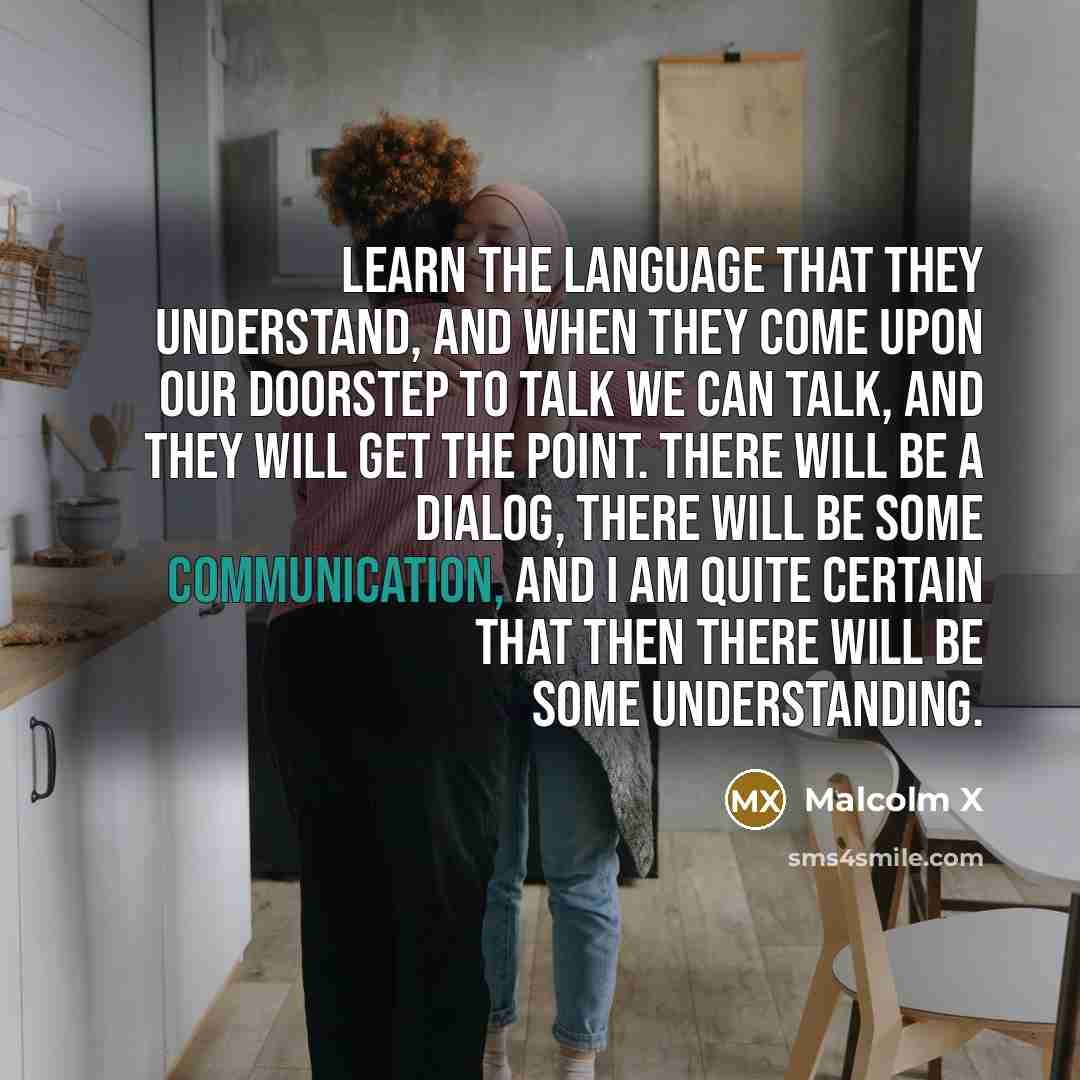 “Learn the language that they understand, and when they come upon our doorstep to talk we can talk, and they will get the point. There will be a dialog, there will be some communication, and I am quite certain that then there will be some understanding.” quote by Malcolm X