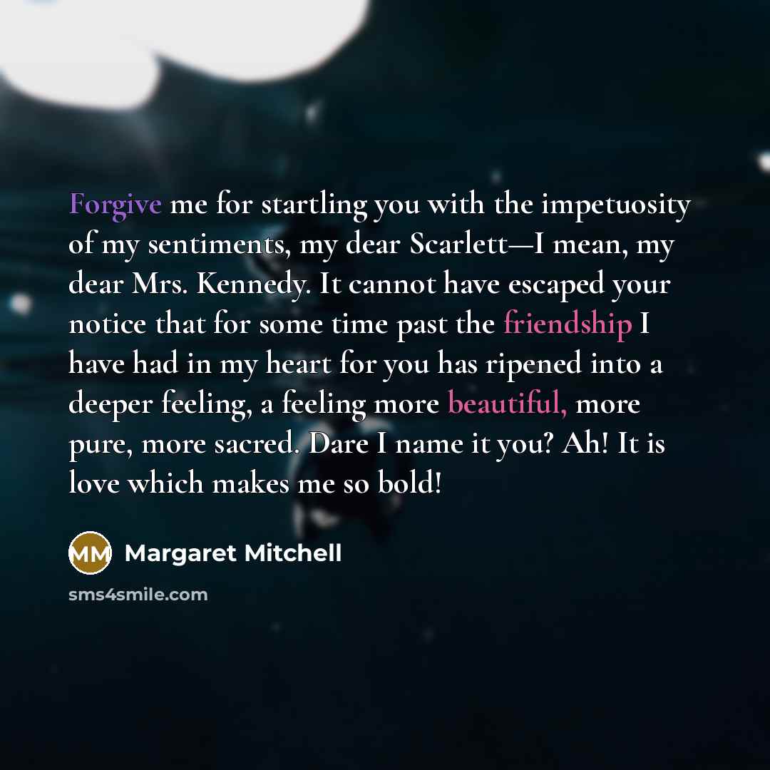 “Forgive me for startling you with the impetuosity of my sentiments, my dear Scarlett—I mean, my dear Mrs. Kennedy. It cannot have escaped your notice that for some time past the friendship I have had in my heart for you has ripened into a deeper feeling, a feeling more beautiful, more pure, more…” quote by Margaret Mitchell