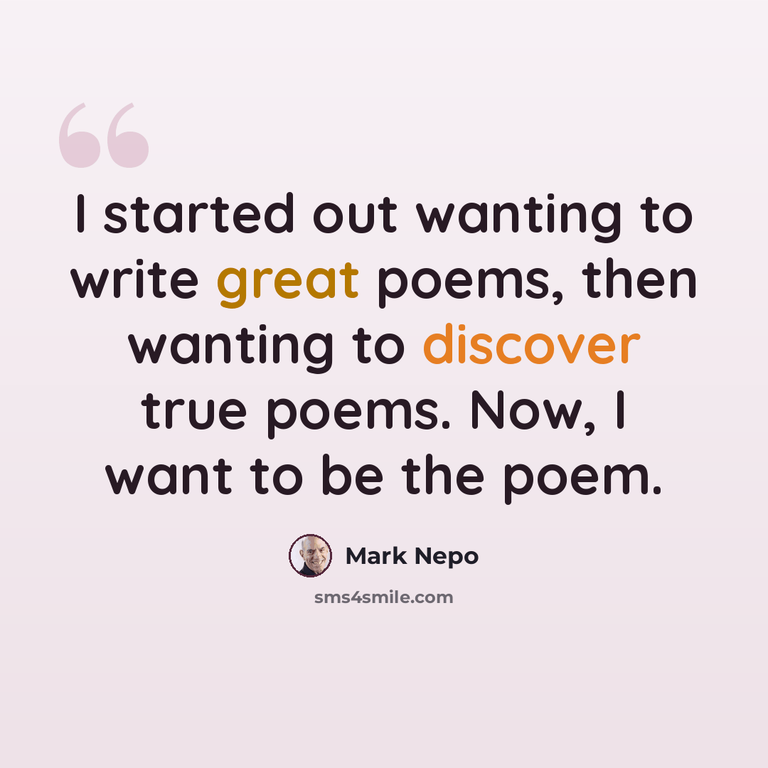“I started out wanting to write great poems, then wanting to discover true poems. Now, I want to be the poem.” quote by Mark Nepo