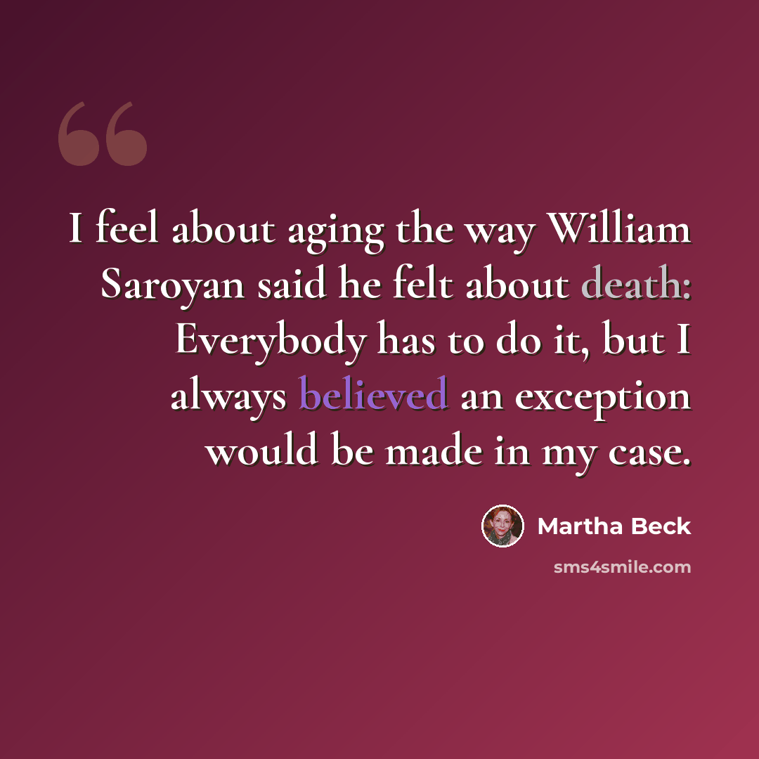“I feel about aging the way William Saroyan said he felt about death: Everybody has to do it, but I always believed an exception would be made in my case.” quote by Martha Beck