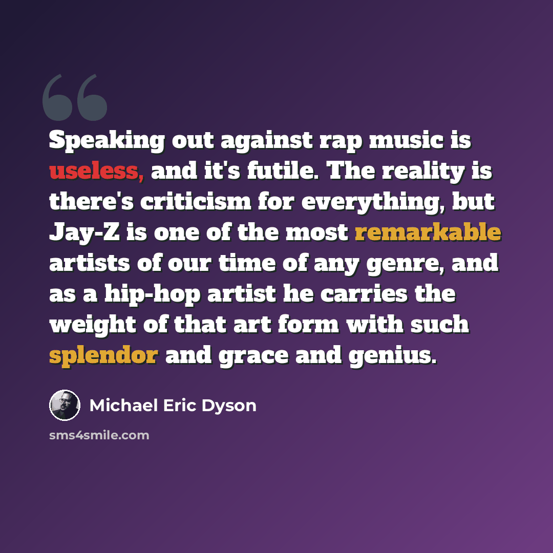 “Speaking out against rap music is useless, and it's futile. The reality is there's criticism for everything, but Jay-Z is one of the most remarkable artists of our time of any genre, and as a hip-hop artist he carries the weight of that art form with such splendor and grace and genius.” quote by Michael Eric Dyson