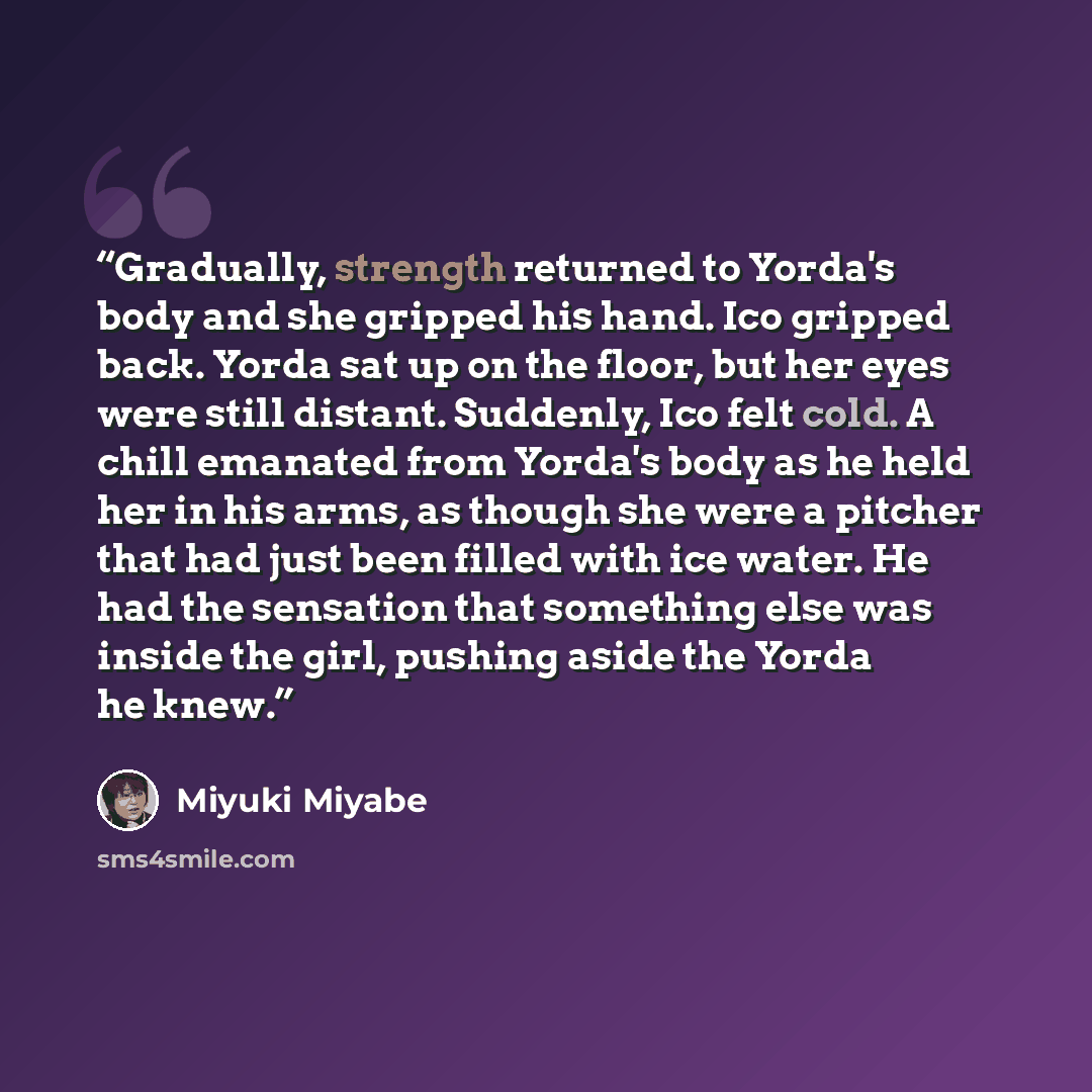 “Gradually, strength returned to Yorda's body and she gripped his hand. Ico gripped back. Yorda sat up on the floor, but her eyes were still distant. Suddenly, Ico felt cold. A chill emanated from Yorda's body as he held her in his arms, as though she were a pitcher that had just been filled with…” quote by Miyuki Miyabe