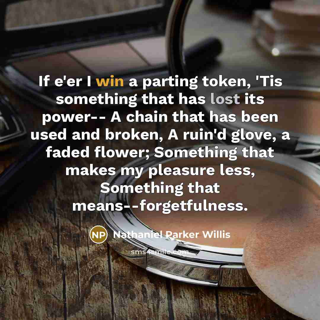 “If e'er I win a parting token, 'Tis something that has lost its power-- A chain that has been used and broken, A ruin'd glove, a faded flower; Something that makes my pleasure less, Something that means--forgetfulness.” quote by Nathaniel Parker Willis