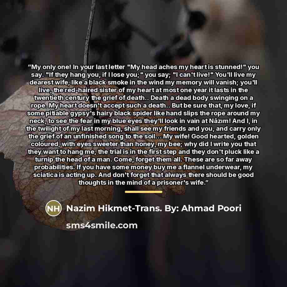 “My only one! In your last letter "My head aches my heart is stunned!" you say. "If they hang you, if I lose you;" you say; "I can't live!" You'll live my dearest wife, like a black smoke in the wind my memory will vanish; you'll live, the red-haired sister of my heart at most one year it lasts in…” quote by Nazim Hikmet-Trans. By: Ahmad Poori