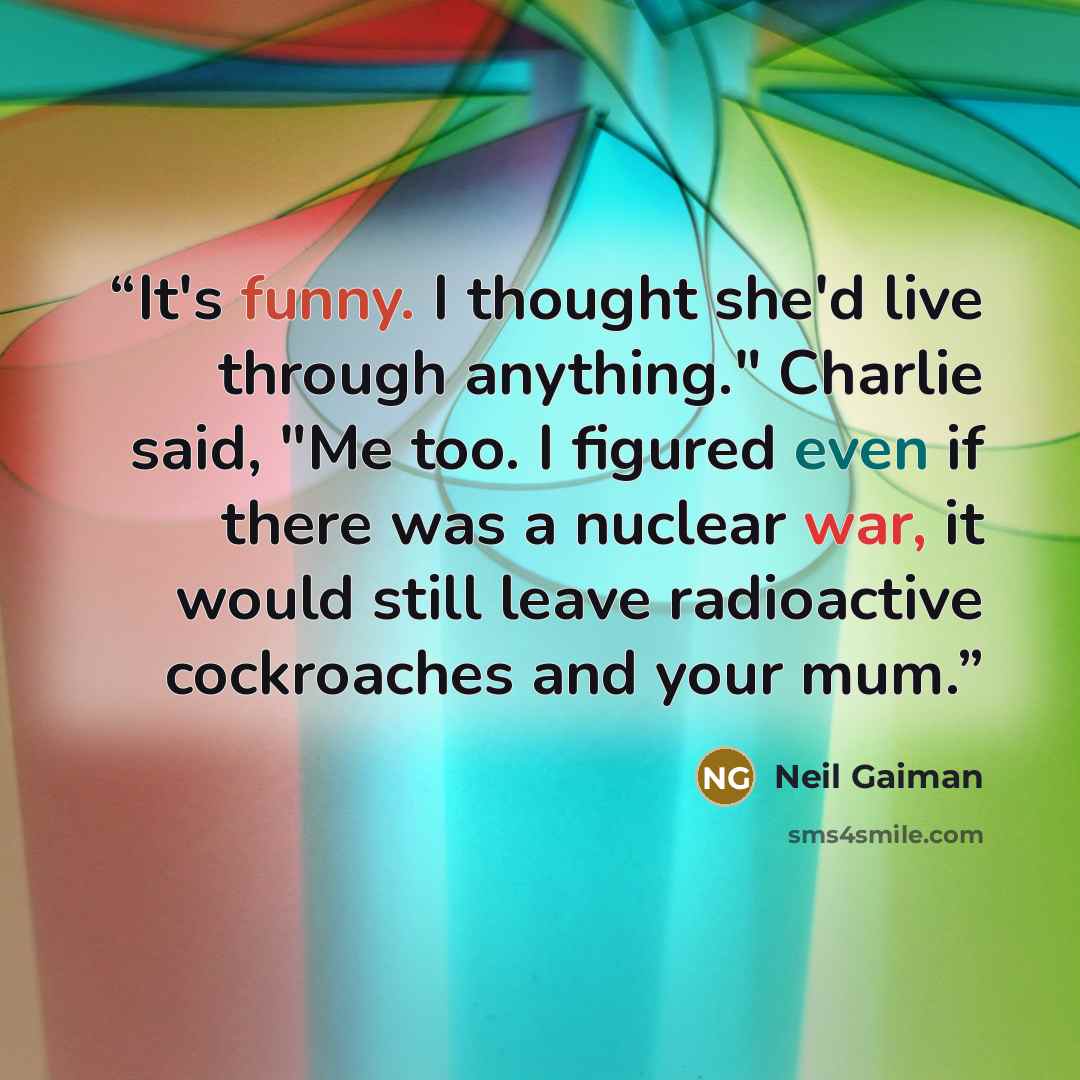 “It's funny. I thought she'd live through anything." Charlie said, "Me too. I figured even if there was a nuclear war, it would still leave radioactive cockroaches and your mum.” quote by Neil Gaiman