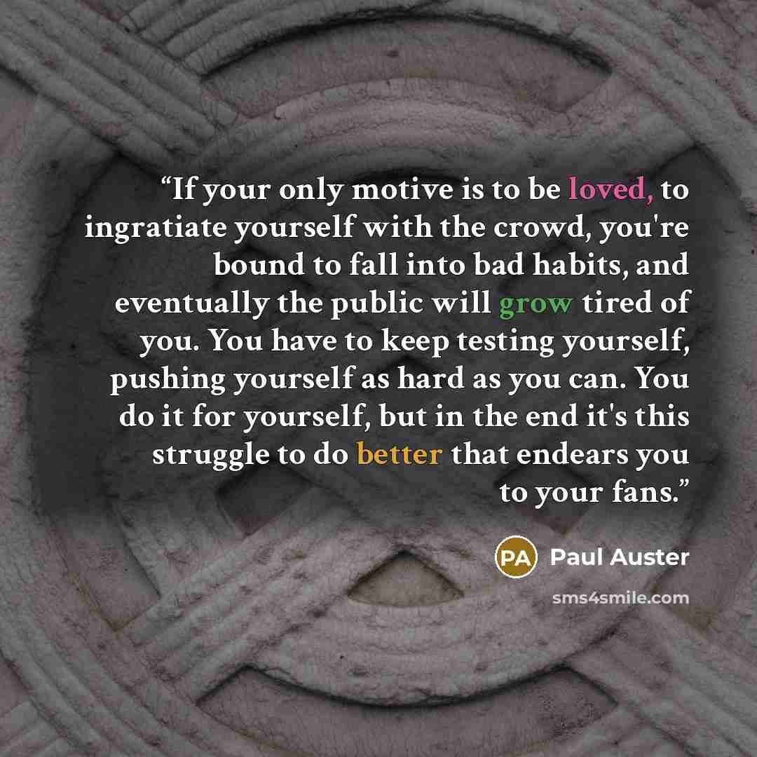 “If your only motive is to be loved, to ingratiate yourself with the crowd, you're bound to fall into bad habits, and eventually the public will grow tired of you. You have to keep testing yourself, pushing yourself as hard as you can. You do it for yourself, but in the end it's this struggle to do…” quote by Paul Auster