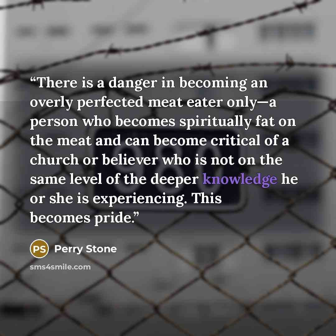 “There is a danger in becoming an overly perfected meat eater only—a person who becomes spiritually fat on the meat and can become critical of a church or believer who is not on the same level of the deeper knowledge he or she is experiencing. This becomes pride.” quote by Perry Stone